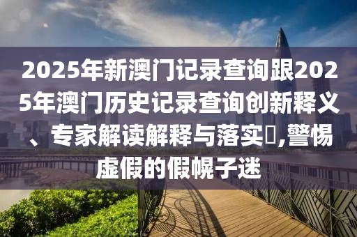 2025年新澳门记录查询跟2025年澳门历史记录查询创新释义、专家解读解释与落实,警惕虚假的假幌子迷